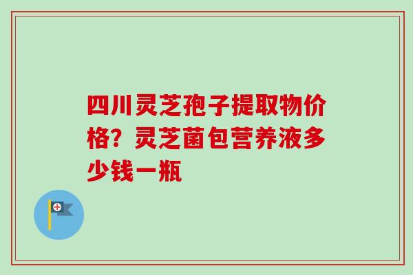 四川灵芝孢子提取物价格？灵芝菌包营养液多少钱一瓶-第1张图片-卓越灵芝孢子粉