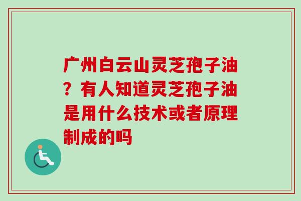 广州白云山灵芝孢子油?有人知道灵芝孢子油是用什么技术或者原理制成的吗-第1张图片-卓越灵芝孢子粉 广州白云山灵芝孢子油?有人知道灵芝孢子油是用什么技术或者原理制成的吗-第1张图片-卓越灵芝孢子粉