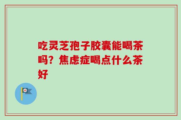 吃灵芝孢子胶囊能喝茶吗？焦虑症喝点什么茶好-第1张图片-卓越灵芝孢子粉