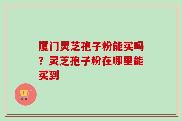 厦门灵芝孢子粉能买吗?灵芝孢子粉在哪里能买到-第1张图片-卓越灵芝孢子粉 厦门灵芝孢子粉能买吗?灵芝孢子粉在哪里能买到-第1张图片-卓越灵芝孢子粉