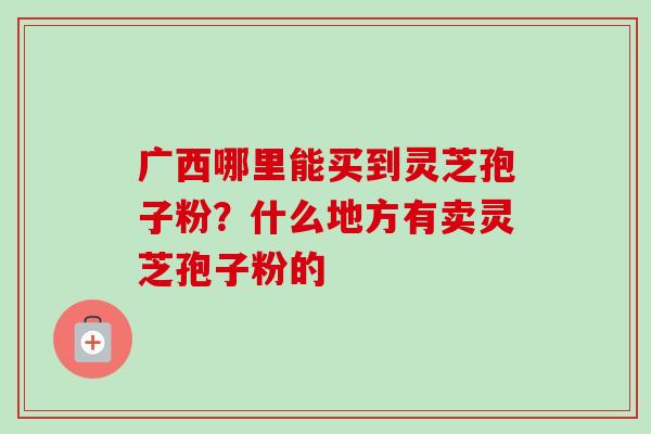 广西哪里能买到灵芝孢子粉?什么地方有卖灵芝孢子粉的-第1张图片-卓越灵芝孢子粉 广西哪里能买到灵芝孢子粉?什么地方有卖灵芝孢子粉的-第1张图片-卓越灵芝孢子粉