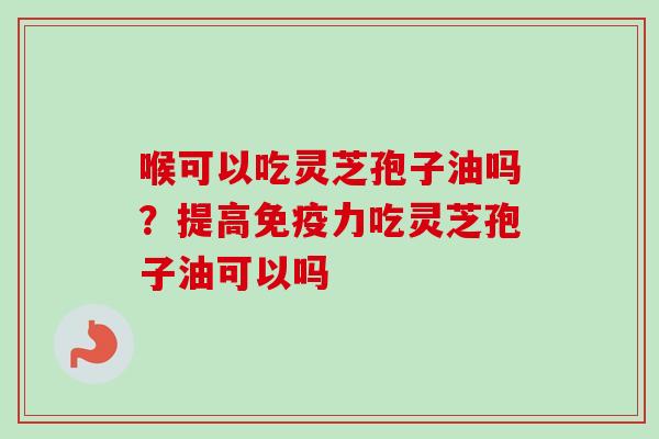 喉可以吃灵芝孢子油吗？提高免疫力吃灵芝孢子油可以吗-第1张图片-卓越灵芝孢子粉