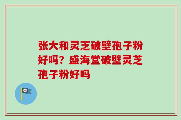 张大和灵芝破壁孢子粉好吗？盛海堂破壁灵芝孢子粉好吗-第1张图片-卓越灵芝孢子粉