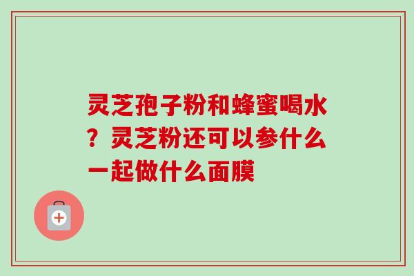 灵芝孢子粉和蜂蜜喝水？灵芝粉还可以参什么一起做什么面膜-第1张图片-卓越灵芝孢子粉