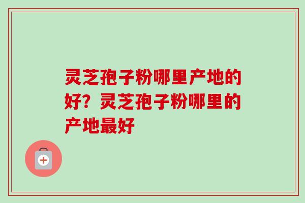 灵芝孢子粉哪里产地的好？灵芝孢子粉哪里的产地最好-第1张图片-卓越灵芝孢子粉