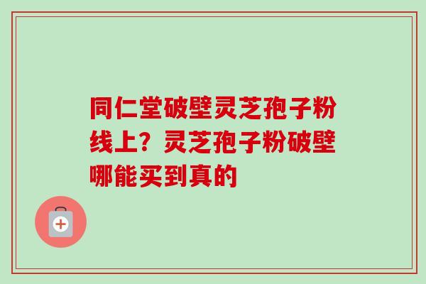 同仁堂破壁灵芝孢子粉线上？灵芝孢子粉破壁哪能买到真的-第1张图片-卓越灵芝孢子粉