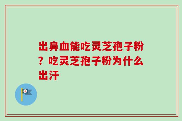 出鼻血能吃灵芝孢子粉？吃灵芝孢子粉为什么出汗-第1张图片-卓越灵芝孢子粉