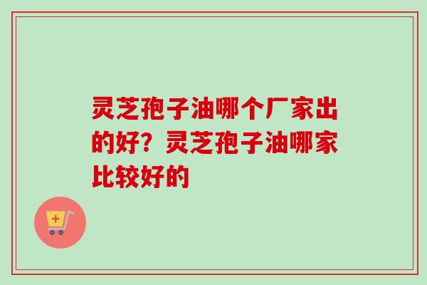 灵芝孢子油哪个厂家出的好？灵芝孢子油哪家比较好的-第1张图片-卓越灵芝孢子粉