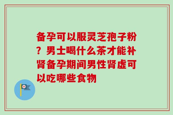 备孕可以服灵芝孢子粉?男士喝什么茶才能补肾备孕期间男性肾虚可以吃哪些食物-第1张图片-卓越灵芝孢子粉 备孕可以服灵芝孢子粉?男士喝什么茶才能补肾备孕期间男性肾虚可以吃哪些食物-第1张图片-卓越灵芝孢子粉
