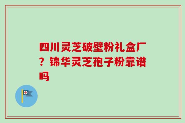四川灵芝破壁粉礼盒厂?锦华灵芝孢子粉靠谱吗-第1张图片-卓越灵芝孢子粉 四川灵芝破壁粉礼盒厂?锦华灵芝孢子粉靠谱吗-第1张图片-卓越灵芝孢子粉