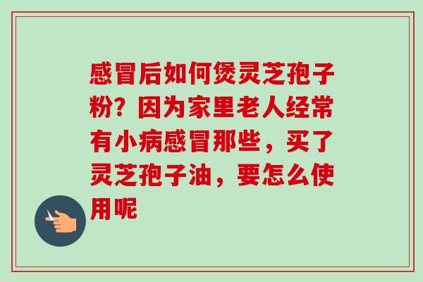 感冒后如何煲灵芝孢子粉？因为家里老人经常有小病感冒那些，买了灵芝孢子油，要怎么使用呢-第1张图片-卓越灵芝孢子粉