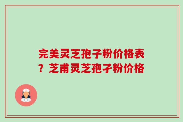 完美灵芝孢子粉价格表？芝甫灵芝孢孑粉价格-第1张图片-卓越灵芝孢子粉