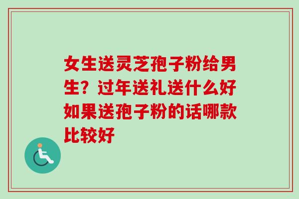 女生送灵芝孢子粉给男生？过年送礼送什么好如果送孢子粉的话哪款比较好-第1张图片-卓越灵芝孢子粉