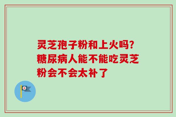 灵芝孢子粉和上火吗?糖尿病人能不能吃灵芝粉会不会太补了-第1张图片-卓越灵芝孢子粉 灵芝孢子粉和上火吗?糖尿病人能不能吃灵芝粉会不会太补了-第1张图片-卓越灵芝孢子粉