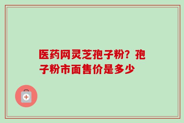 医药网灵芝孢子粉?孢子粉市面售价是多少-第1张图片-卓越灵芝孢子粉 医药网灵芝孢子粉?孢子粉市面售价是多少-第1张图片-卓越灵芝孢子粉