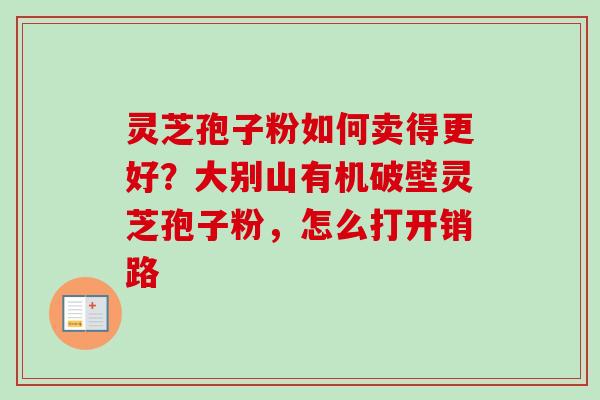 灵芝孢子粉如何卖得更好？大别山有机破壁灵芝孢子粉，怎么打开销路-第1张图片-卓越灵芝孢子粉