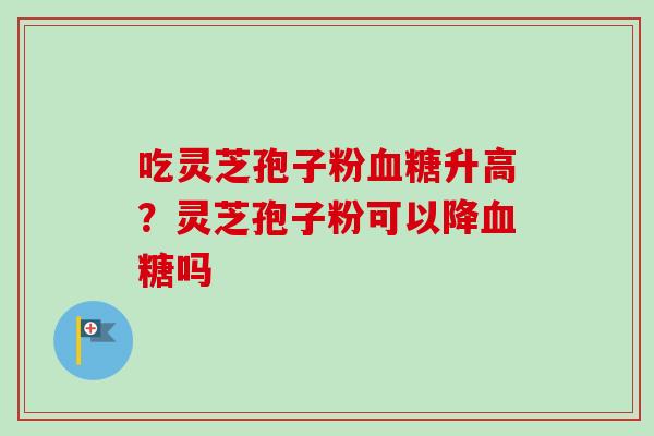 吃灵芝孢子粉血糖升高?灵芝孢子粉可以降血糖吗-第1张图片-卓越灵芝孢子粉 吃灵芝孢子粉血糖升高?灵芝孢子粉可以降血糖吗-第1张图片-卓越灵芝孢子粉