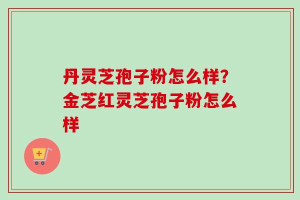 丹灵芝孢子粉怎么样?金芝红灵芝孢子粉怎么样-第1张图片-卓越灵芝孢子粉 丹灵芝孢子粉怎么样?金芝红灵芝孢子粉怎么样-第1张图片-卓越灵芝孢子粉
