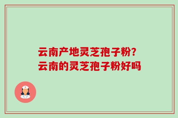 云南产地灵芝孢子粉?云南的灵芝孢子粉好吗-第1张图片-卓越灵芝孢子粉 云南产地灵芝孢子粉?云南的灵芝孢子粉好吗-第1张图片-卓越灵芝孢子粉