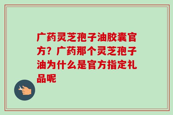 广药灵芝孢子油胶囊官方?广药那个灵芝孢子油为什么是官方指定礼品呢-第1张图片-卓越灵芝孢子粉 广药灵芝孢子油胶囊官方?广药那个灵芝孢子油为什么是官方指定礼品呢-第1张图片-卓越灵芝孢子粉