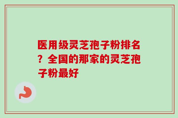 医用级灵芝孢子粉排名？全国的那家的灵芝孢子粉最好-第1张图片-卓越灵芝孢子粉