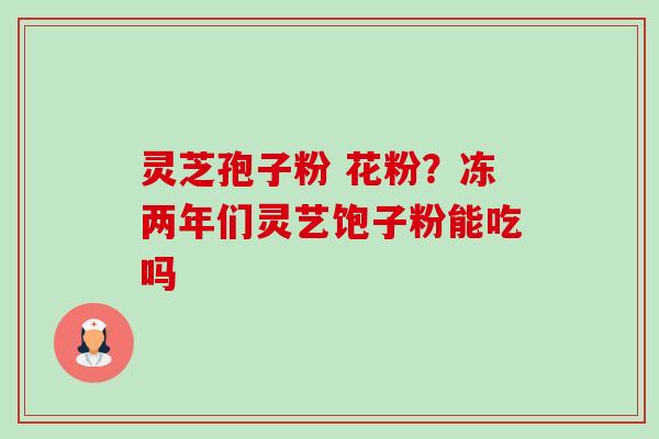 灵芝孢子粉 花粉?冻两年们灵艺饱子粉能吃吗-第1张图片-卓越灵芝孢子粉 灵芝孢子粉 花粉?冻两年们灵艺饱子粉能吃吗-第1张图片-卓越灵芝孢子粉