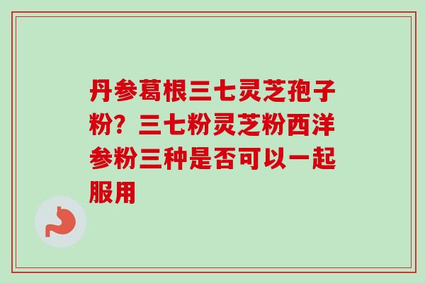 丹参葛根三七灵芝孢子粉?三七粉灵芝粉西洋参粉三种是否可以一起服用-第1张图片-卓越灵芝孢子粉 丹参葛根三七灵芝孢子粉?三七粉灵芝粉西洋参粉三种是否可以一起服用-第1张图片-卓越灵芝孢子粉