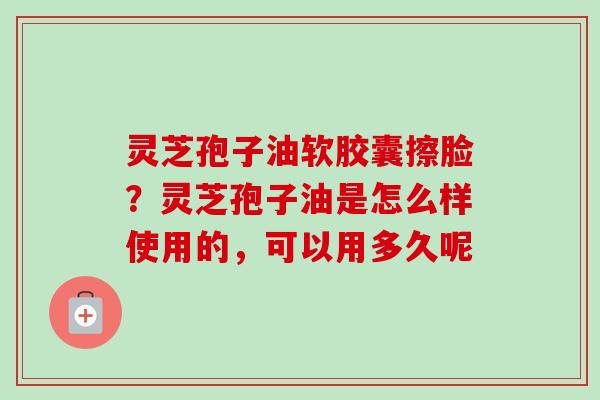 灵芝孢子油软胶囊擦脸？灵芝孢子油是怎么样使用的，可以用多久呢-第1张图片-卓越灵芝孢子粉