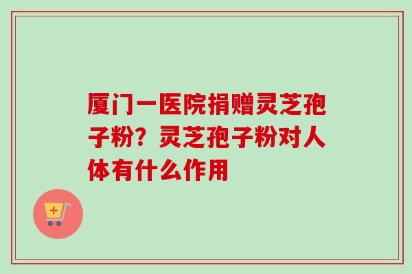 厦门一医院捐赠灵芝孢子粉？灵芝孢子粉对人体有什么作用-第1张图片-卓越灵芝孢子粉