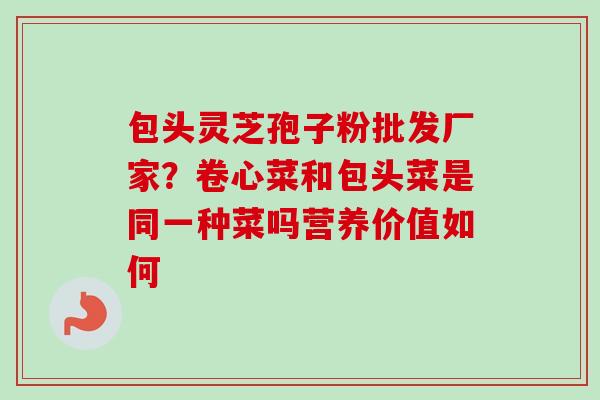 包头灵芝孢子粉批发厂家?卷心菜和包头菜是同一种菜吗营养价值如何-第1张图片-卓越灵芝孢子粉 包头灵芝孢子粉批发厂家?卷心菜和包头菜是同一种菜吗营养价值如何-第1张图片-卓越灵芝孢子粉