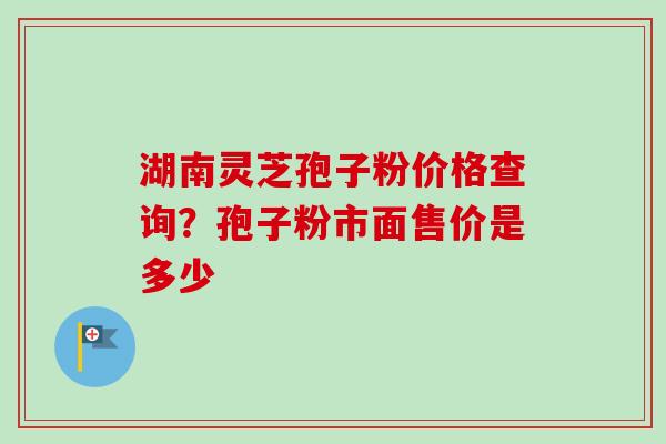 湖南灵芝孢子粉价格查询？孢子粉市面售价是多少-第1张图片-卓越灵芝孢子粉