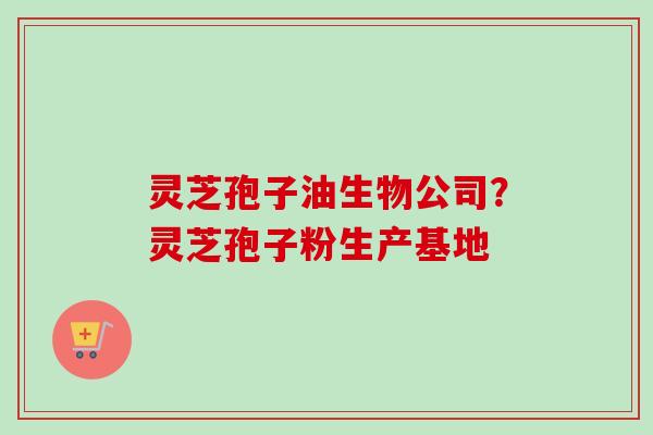 灵芝孢子油生物公司？灵芝孢子粉生产基地-第1张图片-卓越灵芝孢子粉