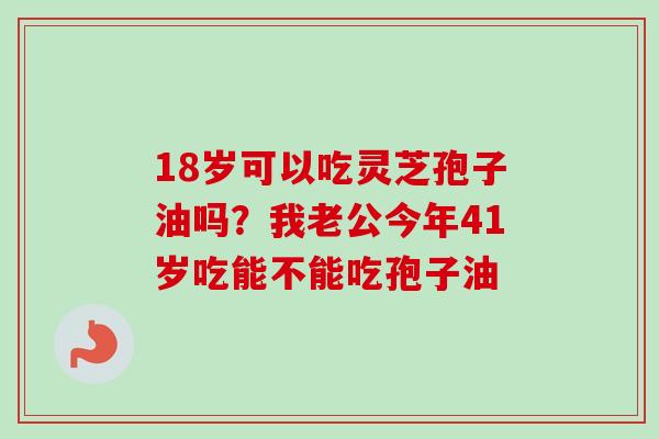 18岁可以吃灵芝孢子油吗?我老公今年41岁吃能不能吃孢子油-第1张图片-卓越灵芝孢子粉 18岁可以吃灵芝孢子油吗?我老公今年41岁吃能不能吃孢子油-第1张图片-卓越灵芝孢子粉