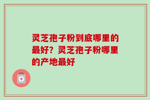 灵芝孢子粉到底哪里的最好?灵芝孢子粉哪里的产地最好-第1张图片-卓越灵芝孢子粉 灵芝孢子粉到底哪里的最好?灵芝孢子粉哪里的产地最好-第1张图片-卓越灵芝孢子粉