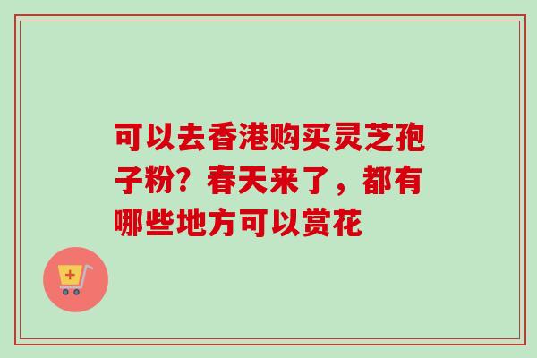 可以去香港购买灵芝孢子粉?春天来了,都有哪些地方可以赏花-第1张图片-卓越灵芝孢子粉 可以去香港购买灵芝孢子粉?春天来了,都有哪些地方可以赏花-第1张图片-卓越灵芝孢子粉