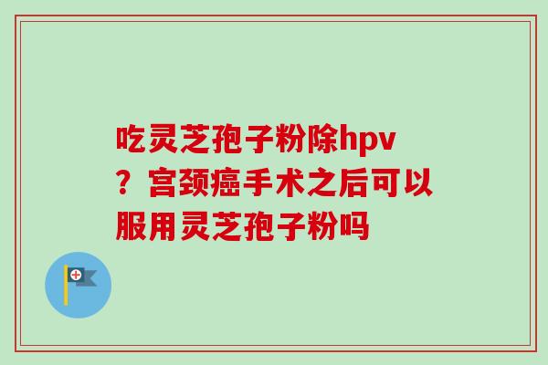 吃灵芝孢子粉除hpv?宫颈癌手术之后可以服用灵芝孢子粉吗-第1张图片-卓越灵芝孢子粉 吃灵芝孢子粉除hpv?宫颈癌手术之后可以服用灵芝孢子粉吗-第1张图片-卓越灵芝孢子粉