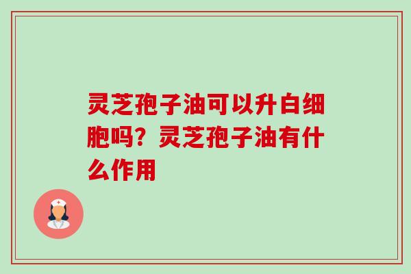 灵芝孢子油可以升白细胞吗？灵芝孢子油有什么作用-第1张图片-卓越灵芝孢子粉