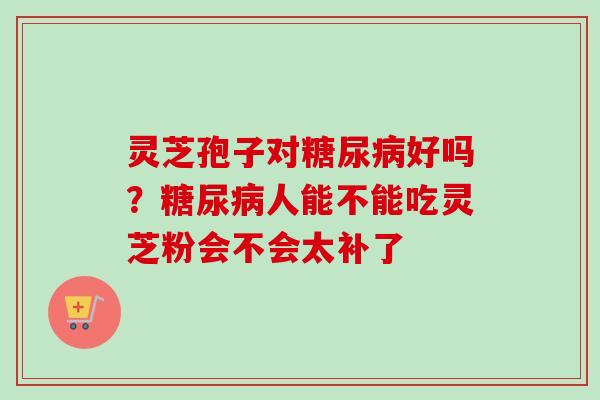 灵芝孢子对糖尿病好吗?糖尿病人能不能吃灵芝粉会不会太补了-第1张图片-卓越灵芝孢子粉 灵芝孢子对糖尿病好吗?糖尿病人能不能吃灵芝粉会不会太补了-第1张图片-卓越灵芝孢子粉