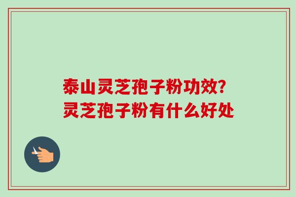 泰山灵芝孢子粉功效？灵芝孢子粉有什么好处-第1张图片-卓越灵芝孢子粉
