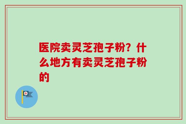 医院卖灵芝孢子粉?什么地方有卖灵芝孢子粉的-第1张图片-卓越灵芝孢子粉 医院卖灵芝孢子粉?什么地方有卖灵芝孢子粉的-第1张图片-卓越灵芝孢子粉