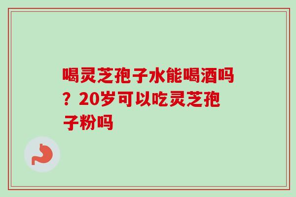 喝灵芝孢子水能喝酒吗?20岁可以吃灵芝孢子粉吗-第1张图片-卓越灵芝孢子粉 喝灵芝孢子水能喝酒吗?20岁可以吃灵芝孢子粉吗-第1张图片-卓越灵芝孢子粉