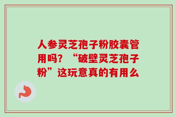 人参灵芝孢子粉胶囊管用吗？“破壁灵芝孢子粉”这玩意真的有用么-第1张图片-卓越灵芝孢子粉