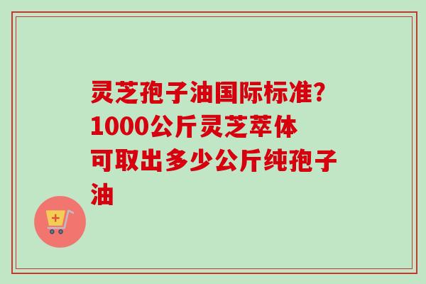 灵芝孢子油国际标准?1000公斤灵芝萃体可取出多少公斤纯孢子油-第1张图片-卓越灵芝孢子粉 灵芝孢子油国际标准?1000公斤灵芝萃体可取出多少公斤纯孢子油-第1张图片-卓越灵芝孢子粉