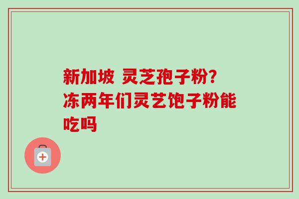 新加坡 灵芝孢子粉？冻两年们灵艺饱子粉能吃吗-第1张图片-卓越灵芝孢子粉