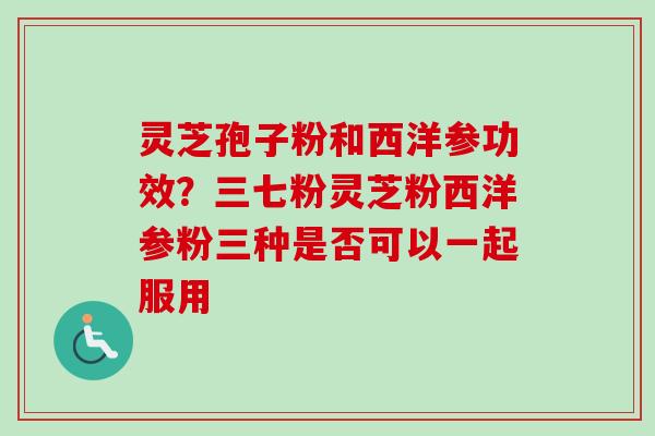 灵芝孢子粉和西洋参功效？三七粉灵芝粉西洋参粉三种是否可以一起服用-第1张图片-卓越灵芝孢子粉