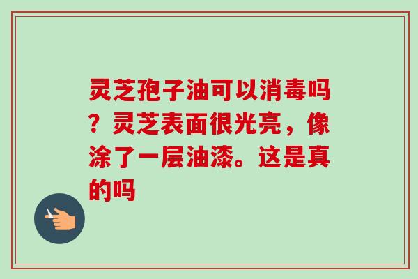 灵芝孢子油可以消毒吗?灵芝表面很光亮,像涂了一层油漆。这是真的吗-第1张图片-卓越灵芝孢子粉 灵芝孢子油可以消毒吗?灵芝表面很光亮,像涂了一层油漆。这是真的吗-第1张图片-卓越灵芝孢子粉