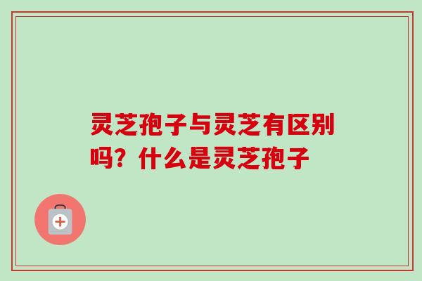 灵芝孢子与灵芝有区别吗？什么是灵芝孢子-第1张图片-卓越灵芝孢子粉