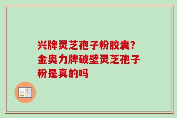 兴牌灵芝孢子粉胶囊？金奥力牌破壁灵芝孢子粉是真的吗-第1张图片-卓越灵芝孢子粉