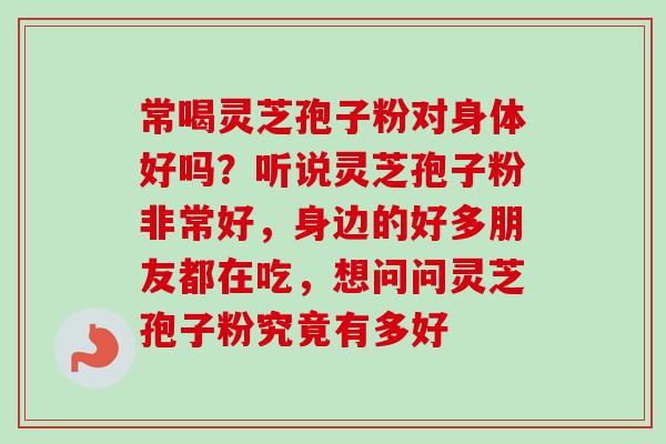 常喝灵芝孢子粉对身体好吗?听说灵芝孢子粉非常好,身边的好多朋友都在吃,想问问灵芝孢子粉究竟有多好-第1张图片-卓越灵芝孢子粉 常喝灵芝孢子粉对身体好吗?听说灵芝孢子粉非常好,身边的好多朋友都在吃,想问问灵芝孢子粉究竟有多好-第1张图片-卓越灵芝孢子粉