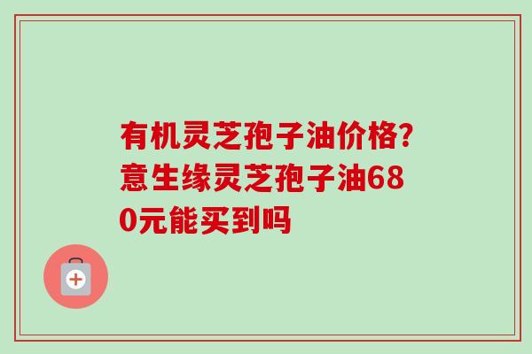 有机灵芝孢子油价格？意生缘灵芝孢子油680元能买到吗-第1张图片-卓越灵芝孢子粉